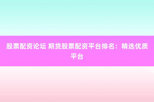 股票配资论坛 期货股票配资平台排名：精选优质平台