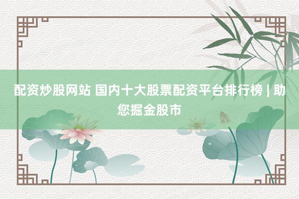 配资炒股网站 国内十大股票配资平台排行榜 | 助您掘金股市