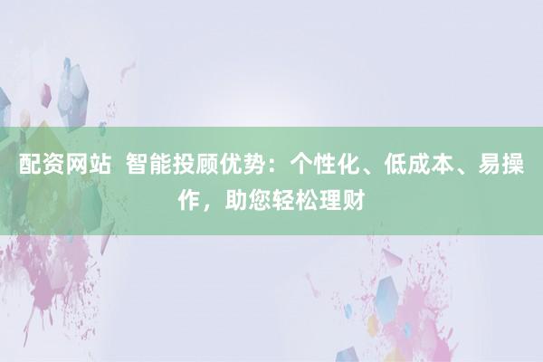 配资网站  智能投顾优势：个性化、低成本、易操作，助您轻松理财