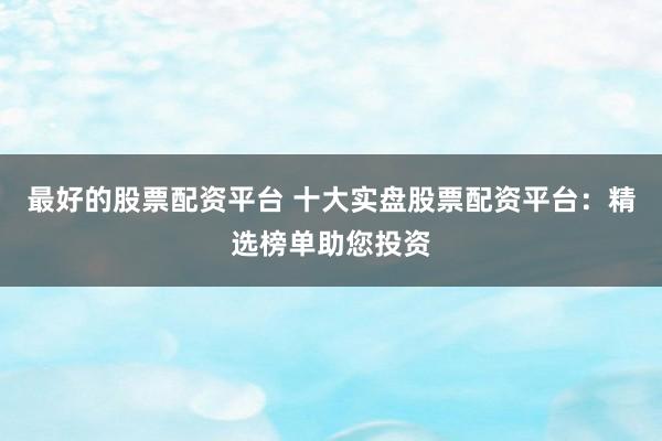 最好的股票配资平台 十大实盘股票配资平台：精选榜单助您投资