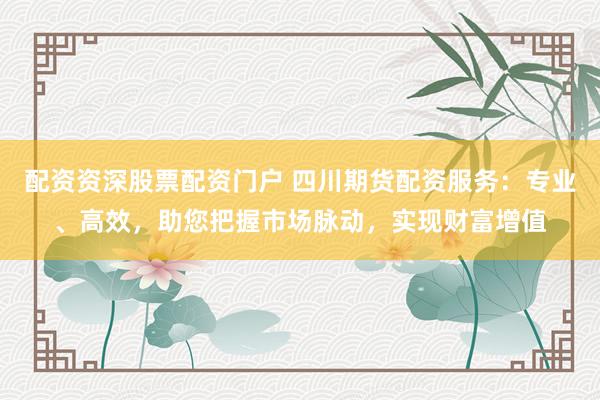 配资资深股票配资门户 四川期货配资服务：专业、高效，助您把握市场脉动，实现财富增值