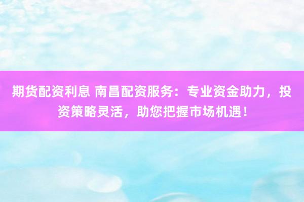 期货配资利息 南昌配资服务：专业资金助力，投资策略灵活，助您把握市场机遇！