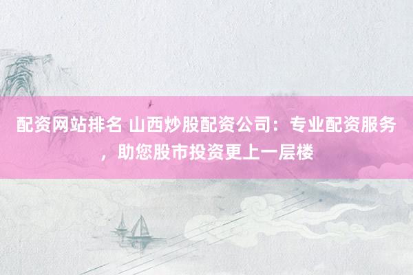 配资网站排名 山西炒股配资公司：专业配资服务，助您股市投资更上一层楼