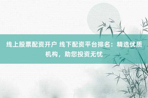 线上股票配资开户 线下配资平台排名：精选优质机构，助您投资无忧