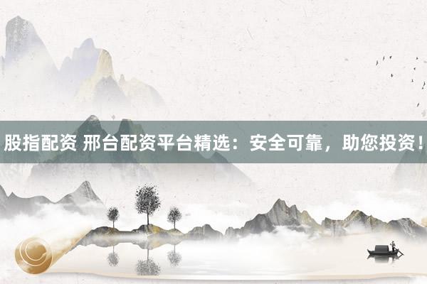 股指配资 邢台配资平台精选：安全可靠，助您投资！