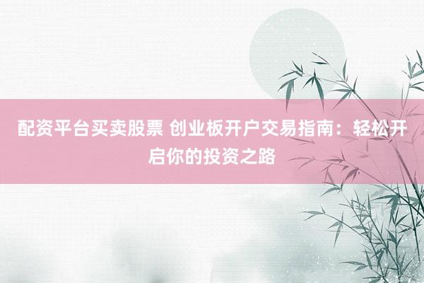 配资平台买卖股票 创业板开户交易指南：轻松开启你的投资之路