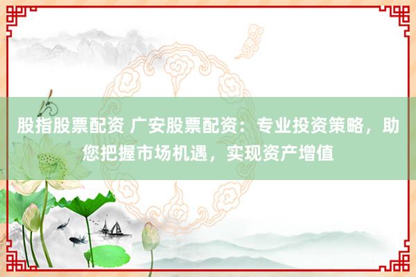 股指股票配资 广安股票配资：专业投资策略，助您把握市场机遇，实现资产增值