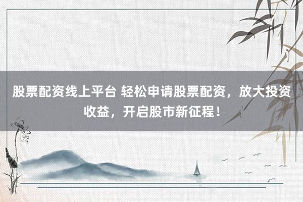 股票配资线上平台 轻松申请股票配资，放大投资收益，开启股市新征程！