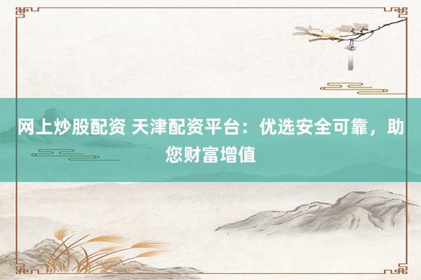 网上炒股配资 天津配资平台：优选安全可靠，助您财富增值