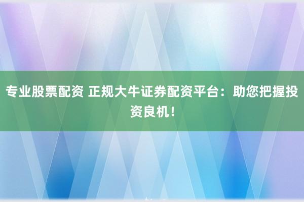 专业股票配资 正规大牛证券配资平台：助您把握投资良机！