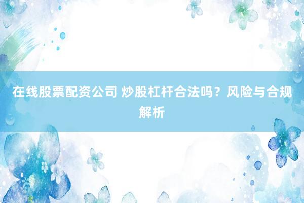 在线股票配资公司 炒股杠杆合法吗？风险与合规解析