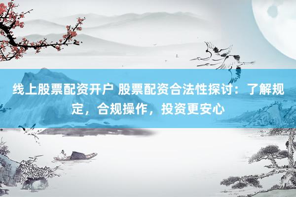 线上股票配资开户 股票配资合法性探讨：了解规定，合规操作，投资更安心