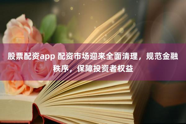 股票配资app 配资市场迎来全面清理，规范金融秩序，保障投资者权益