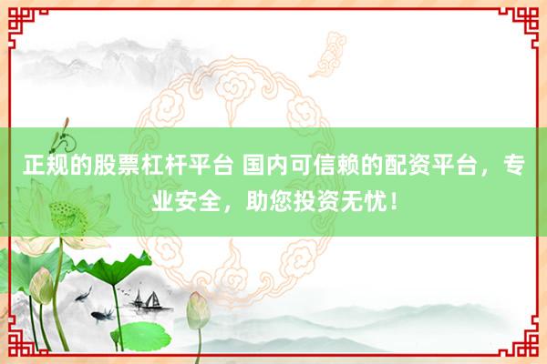 正规的股票杠杆平台 国内可信赖的配资平台，专业安全，助您投资无忧！