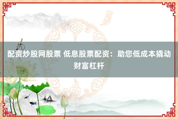配资炒股网股票 低息股票配资：助您低成本撬动财富杠杆