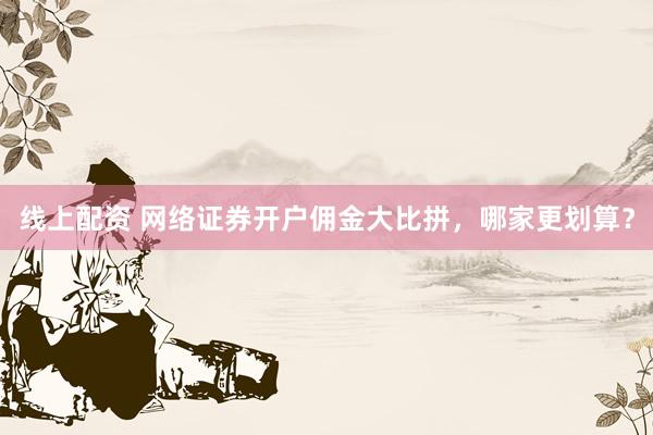 线上配资 网络证券开户佣金大比拼，哪家更划算？