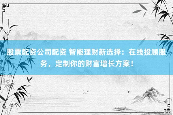股票配资公司配资 智能理财新选择：在线投顾服务，定制你的财富增长方案！