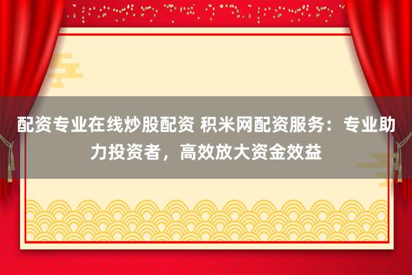 配资专业在线炒股配资 积米网配资服务：专业助力投资者，高效放大资金效益