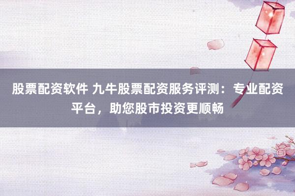 股票配资软件 九牛股票配资服务评测：专业配资平台，助您股市投资更顺畅