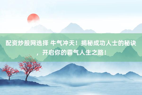 配资炒股网选择 牛气冲天！揭秘成功人士的秘诀，开启你的霸气人生之路！