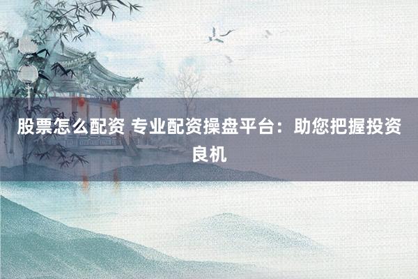 股票怎么配资 专业配资操盘平台：助您把握投资良机