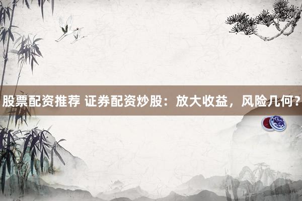 股票配资推荐 证券配资炒股：放大收益，风险几何？