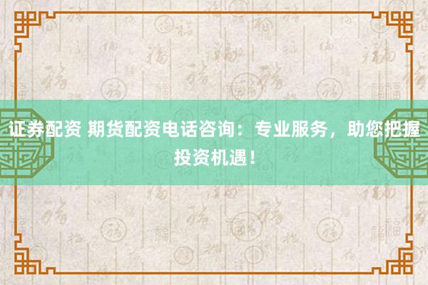 证券配资 期货配资电话咨询：专业服务，助您把握投资机遇！