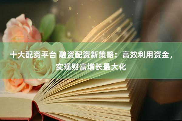 十大配资平台 融资配资新策略：高效利用资金，实现财富增长最大化
