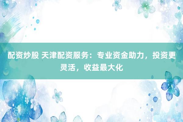 配资炒股 天津配资服务：专业资金助力，投资更灵活，收益最大化
