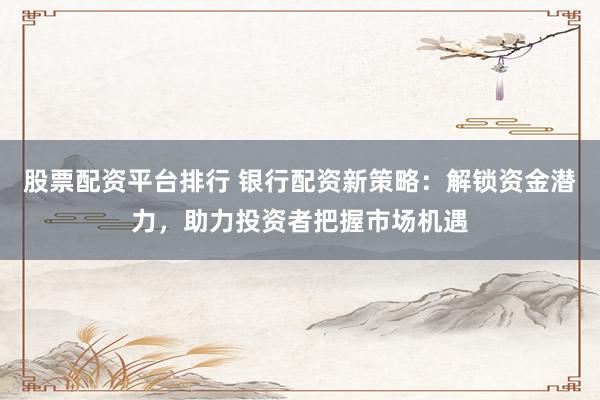 股票配资平台排行 银行配资新策略：解锁资金潜力，助力投资者把握市场机遇