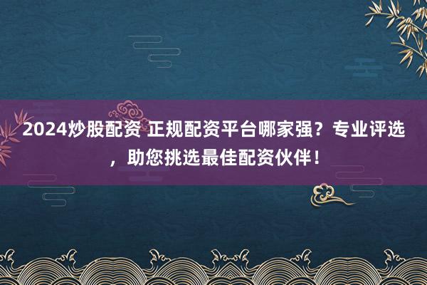 2024炒股配资 正规配资平台哪家强？专业评选，助您挑选最佳配资伙伴！
