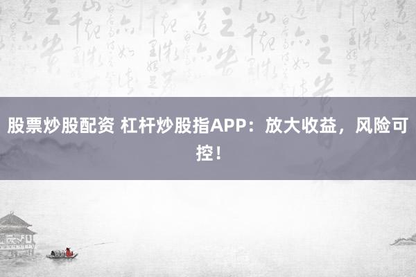 股票炒股配资 杠杆炒股指APP：放大收益，风险可控！