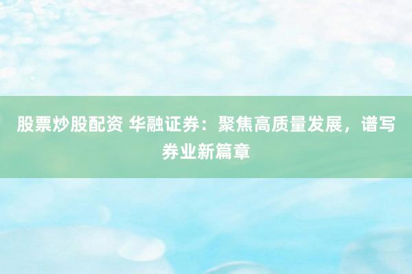 股票炒股配资 华融证券：聚焦高质量发展，谱写券业新篇章