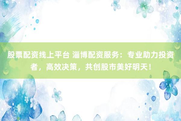 股票配资线上平台 淄博配资服务：专业助力投资者，高效决策，共创股市美好明天！