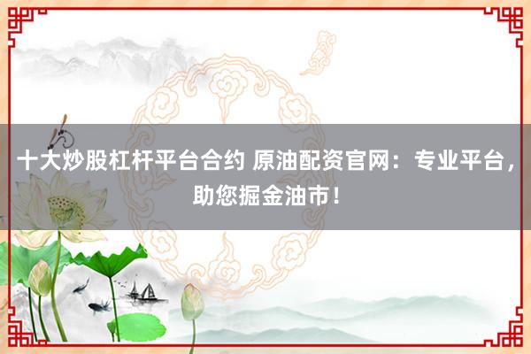 十大炒股杠杆平台合约 原油配资官网：专业平台，助您掘金油市！