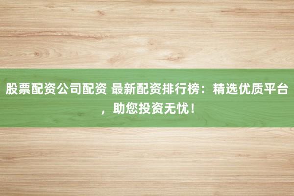 股票配资公司配资 最新配资排行榜：精选优质平台，助您投资无忧！