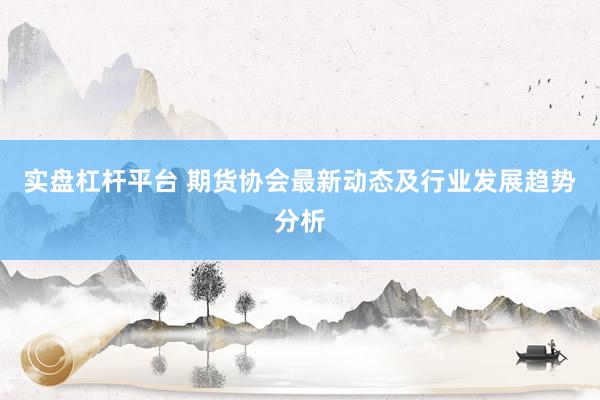 实盘杠杆平台 期货协会最新动态及行业发展趋势分析