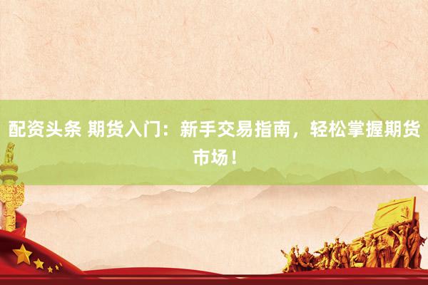 配资头条 期货入门：新手交易指南，轻松掌握期货市场！