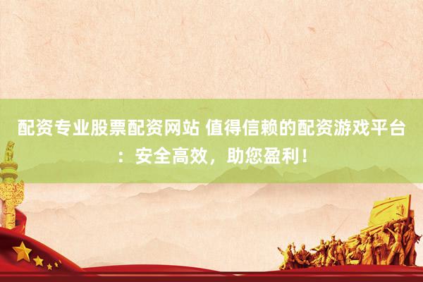 配资专业股票配资网站 值得信赖的配资游戏平台：安全高效，助您盈利！