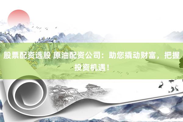 股票配资选股 原油配资公司：助您撬动财富，把握投资机遇！