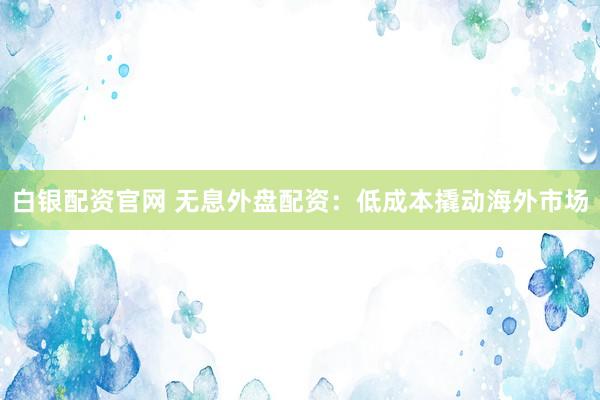 白银配资官网 无息外盘配资：低成本撬动海外市场