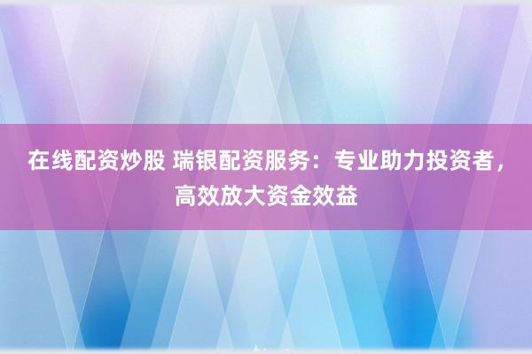 在线配资炒股 瑞银配资服务：专业助力投资者，高效放大资金效益