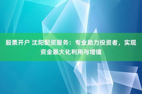 股票开户 沈阳配资服务：专业助力投资者，实现资金最大化利用与增值
