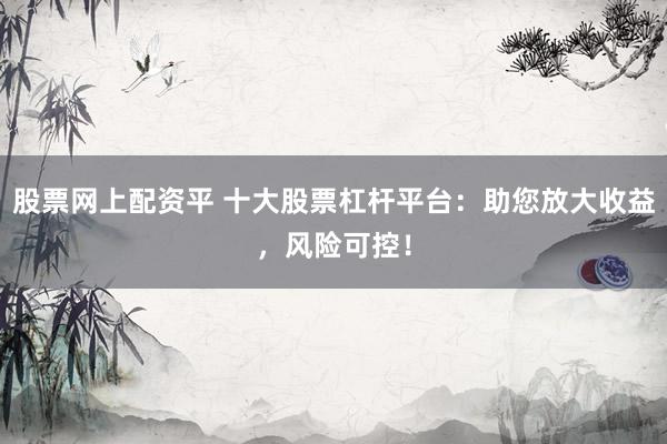 股票网上配资平 十大股票杠杆平台：助您放大收益，风险可控！