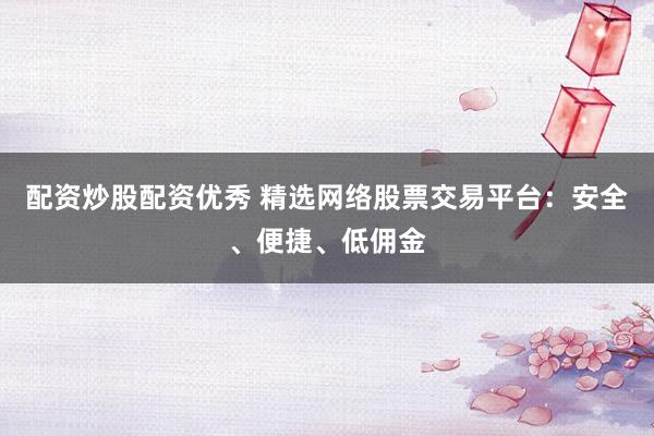 配资炒股配资优秀 精选网络股票交易平台：安全、便捷、低佣金