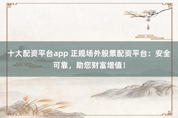十大配资平台app 正规场外股票配资平台：安全可靠，助您财富增值！