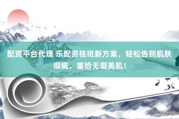 配资平台代理 乐配资祛斑新方案，轻松告别肌肤瑕疵，重拾无瑕美肌！