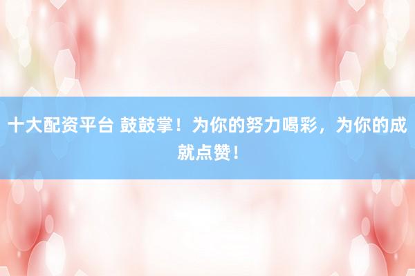 十大配资平台 鼓鼓掌！为你的努力喝彩，为你的成就点赞！