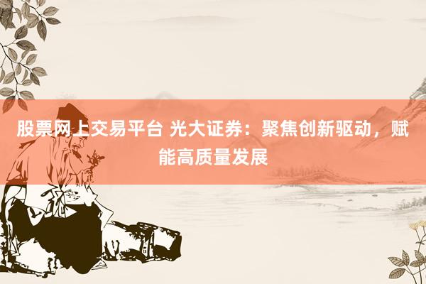 股票网上交易平台 光大证券：聚焦创新驱动，赋能高质量发展