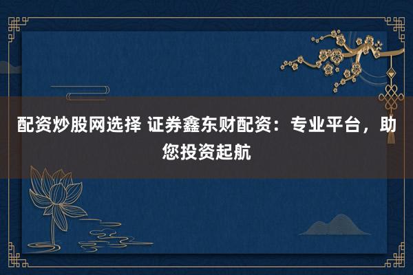 配资炒股网选择 证券鑫东财配资：专业平台，助您投资起航